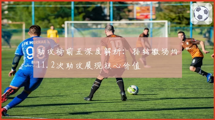 助攻榜前五深度解析:孙铭徽场均11.2次助攻展现核心价值