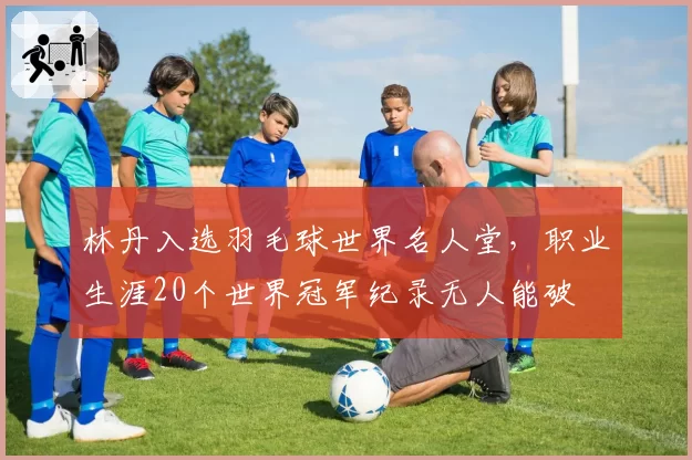 林丹入选羽毛球世界名人堂，职业生涯20个世界冠军纪录无人能破