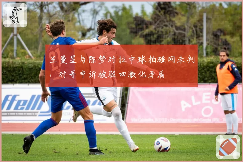 王曼昱与陈梦对拉中球拍碰网未判，对手申诉被驳回激化矛盾