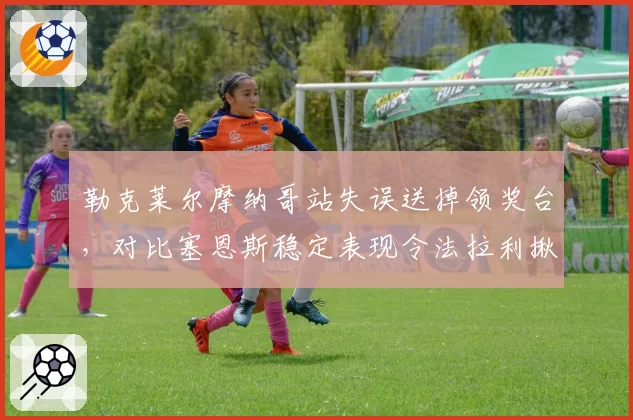 勒克莱尔摩纳哥站失误送掉领奖台,对比塞恩斯稳定表现令法拉利揪心
