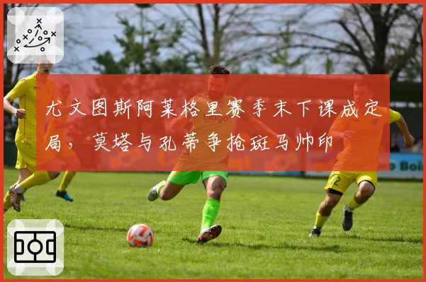 尤文图斯阿莱格里赛季末下课成定局,莫塔与孔蒂争抢斑马帅印