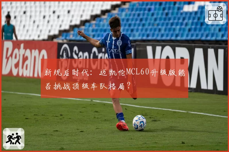 新规后时代:迈凯伦MCL60升级版能否挑战顶级车队格局?