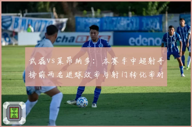 武磊vs莱昂纳多：本赛季中超射手榜前两名进球效率与射门转化率对比