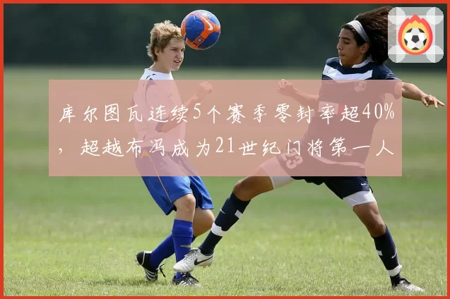 库尔图瓦连续5个赛季零封率超40%,超越布冯成为21世纪门将第一人