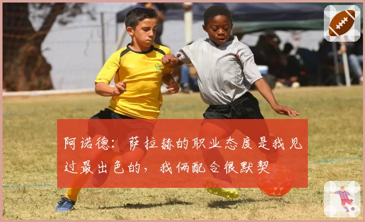 阿诺德：萨拉赫的职业态度是我见过最出色的，我俩配合很默契