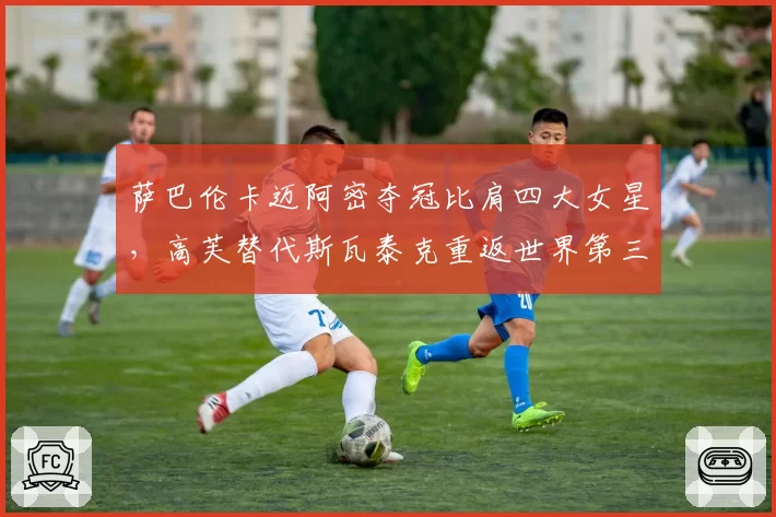 萨巴伦卡迈阿密夺冠比肩四大女星，高芙替代斯瓦泰克重返世界第三