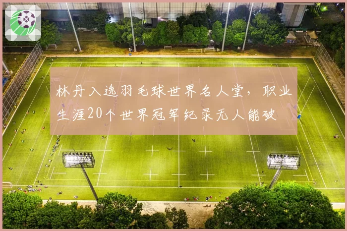 林丹入选羽毛球世界名人堂,职业生涯20个世界冠军纪录无人能破