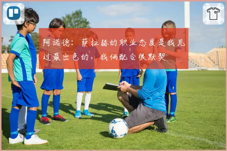 阿诺德：萨拉赫的职业态度是我见过最出色的，我俩配合很默契
