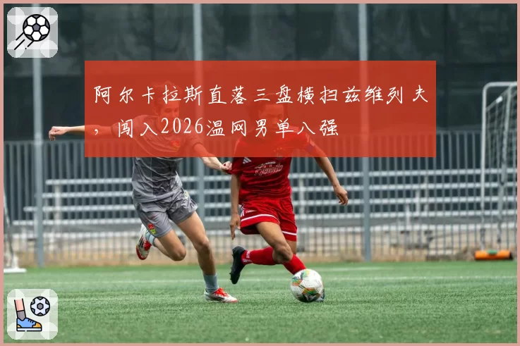 阿尔卡拉斯直落三盘横扫兹维列夫，闯入2026温网男单八强