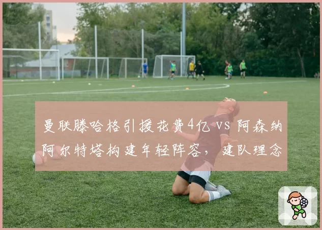 曼联滕哈格引援花费4亿 vs 阿森纳阿尔特塔构建年轻阵容,建队理念与成绩回报对比