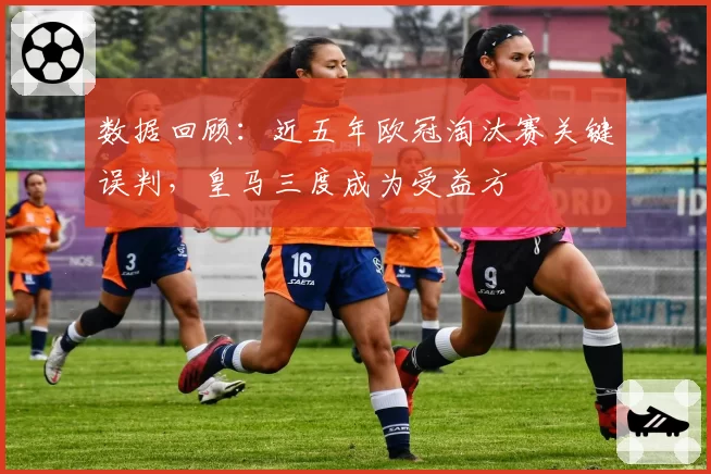 数据回顾：近五年欧冠淘汰赛关键误判，皇马三度成为受益方