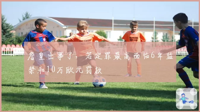詹皇出事了,若定罪最高面临6年监禁和10万欧元罚款