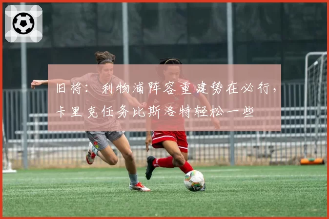 旧将：利物浦阵容重建势在必行，卡里克任务比斯洛特轻松一些
