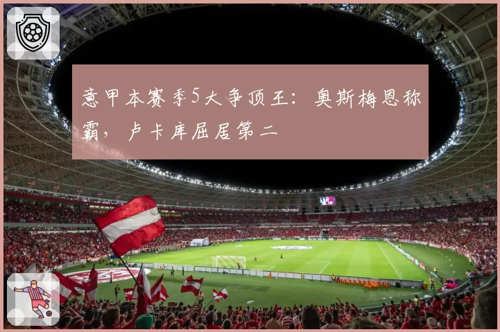 意甲本赛季5大争顶王:奥斯梅恩称霸,卢卡库屈居第二