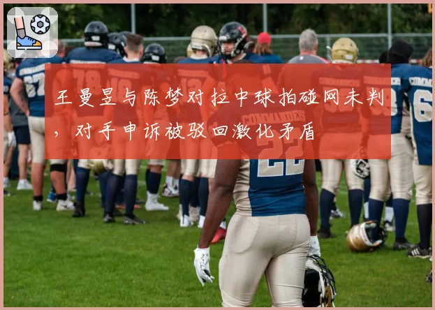 王曼昱与陈梦对拉中球拍碰网未判，对手申诉被驳回激化矛盾