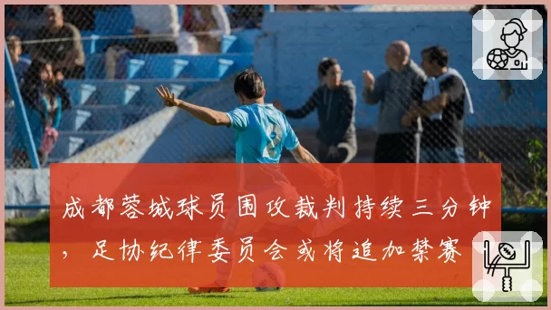 成都蓉城球员围攻裁判持续三分钟,足协纪律委员会或将追加禁赛