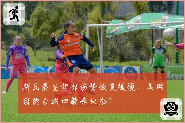 斯瓦泰克背部伤势恢复缓慢，美网前能否找回巅峰状态？