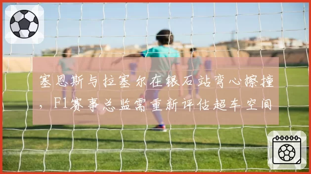 塞恩斯与拉塞尔在银石站弯心擦撞，F1赛事总监需重新评估超车空间标准