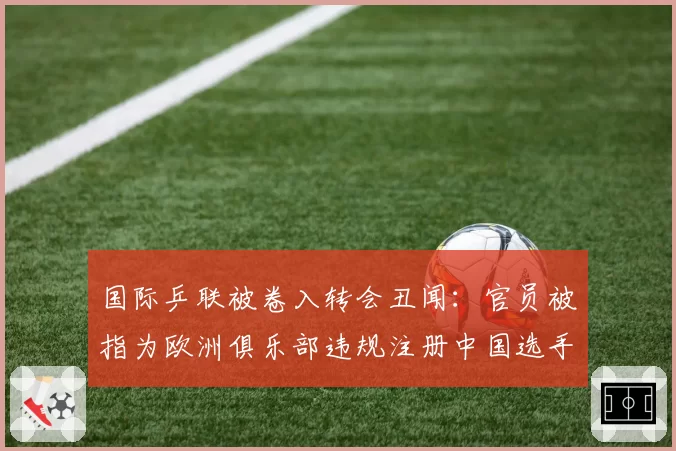 国际乒联被卷入转会丑闻:官员被指为欧洲俱乐部违规注册中国选手开绿灯