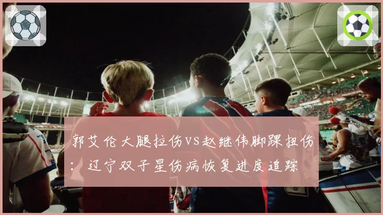 郭艾伦大腿拉伤vs赵继伟脚踝扭伤：辽宁双子星伤病恢复进度追踪