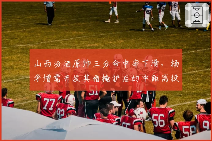 山西汾酒原帅三分命中率下滑,杨学增需开发其借掩护后的中距离投篮?