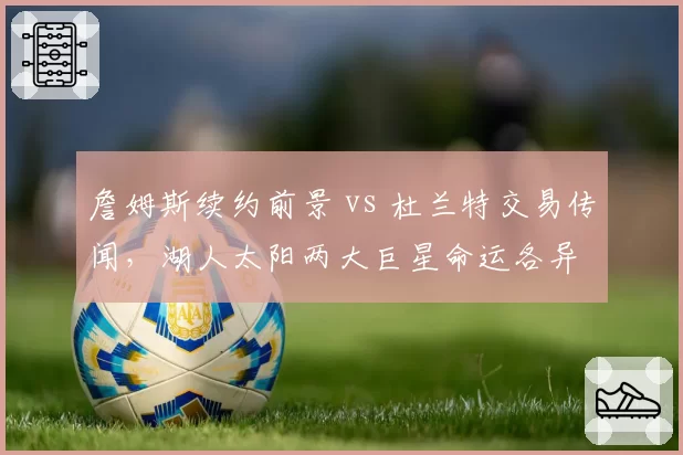 詹姆斯续约前景 vs 杜兰特交易传闻,湖人太阳两大巨星命运各异