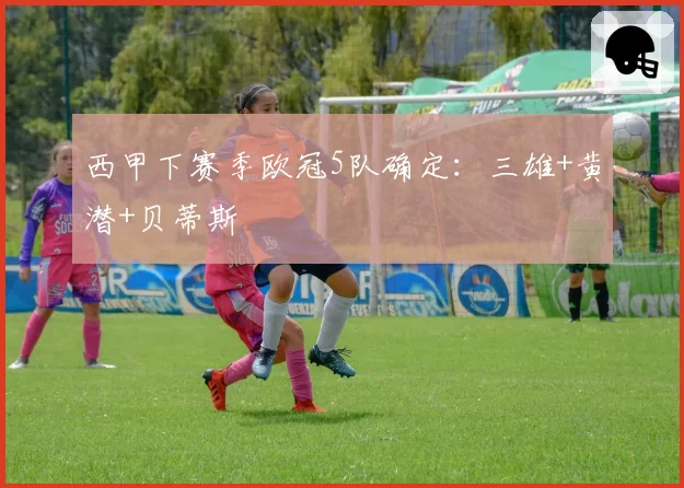 西甲下赛季欧冠5队确定：三雄+黄潜+贝蒂斯