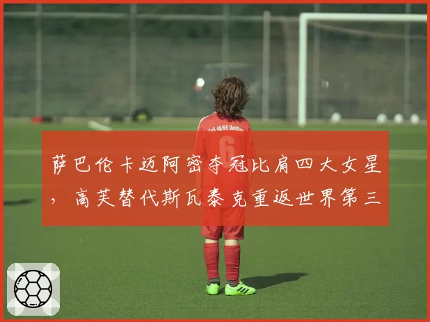 萨巴伦卡迈阿密夺冠比肩四大女星，高芙替代斯瓦泰克重返世界第三