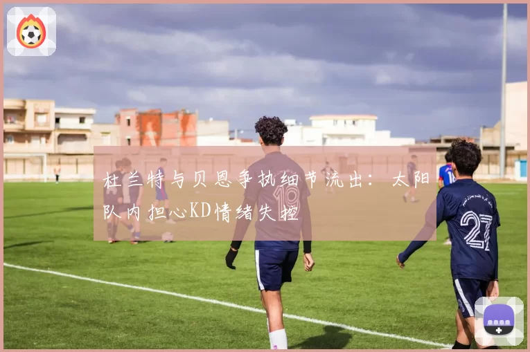 杜兰特与贝恩争执细节流出：太阳队内担心KD情绪失控