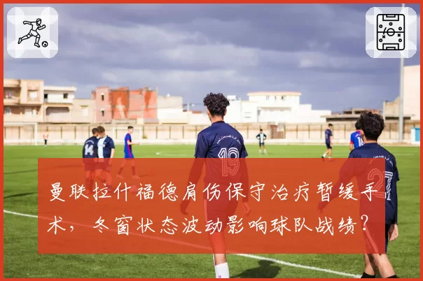 曼联拉什福德肩伤保守治疗暂缓手术，冬窗状态波动影响球队战绩？