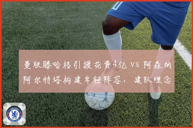 曼联滕哈格引援花费4亿 vs 阿森纳阿尔特塔构建年轻阵容，建队理念与成绩回报对比
