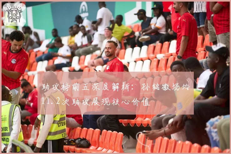 助攻榜前五深度解析：孙铭徽场均11.2次助攻展现核心价值