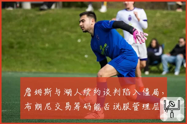 詹姆斯与湖人续约谈判陷入僵局，布朗尼交易筹码能否说服管理层放人？