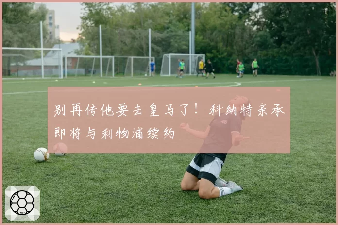 别再传他要去皇马了！科纳特亲承即将与利物浦续约