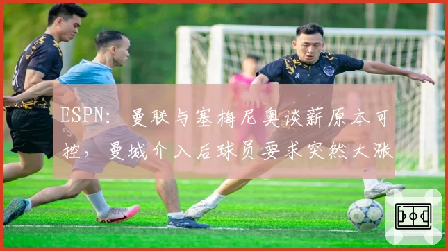 ESPN：曼联与塞梅尼奥谈薪原本可控，曼城介入后球员要求突然大涨