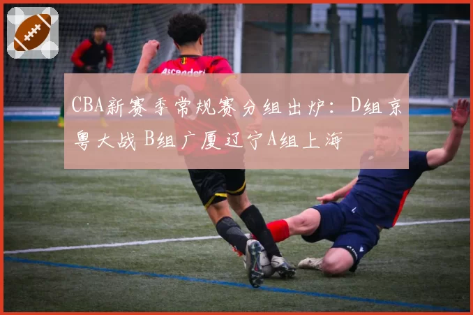 CBA新赛季常规赛分组出炉:D组京粤大战 B组广厦辽宁A组上海