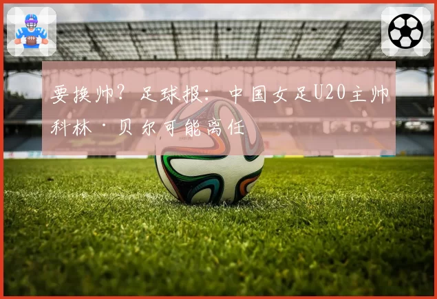 要换帅？足球报：中国女足U20主帅科林·贝尔可能离任