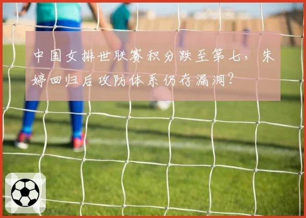 中国女排世联赛积分跌至第七，朱婷回归后攻防体系仍存漏洞？
