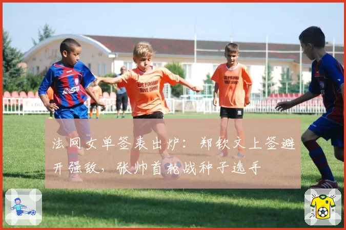 法网女单签表出炉：郑钦文上签避开强敌，张帅首轮战种子选手