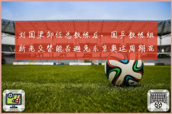 刘国梁卸任总教练后,国乒教练组新老交替能否避免东京奥运周期混乱