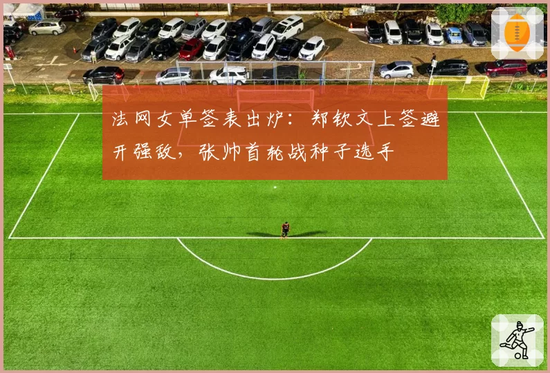 法网女单签表出炉:郑钦文上签避开强敌,张帅首轮战种子选手