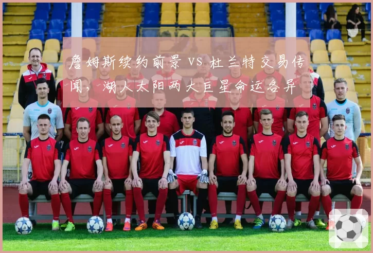 詹姆斯续约前景 vs 杜兰特交易传闻，湖人太阳两大巨星命运各异