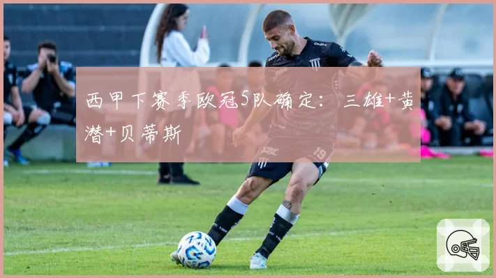 西甲下赛季欧冠5队确定：三雄+黄潜+贝蒂斯