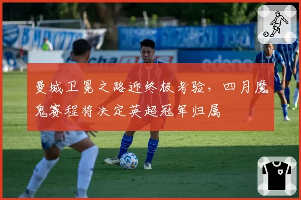 曼城卫冕之路迎终极考验，四月魔鬼赛程将决定英超冠军归属