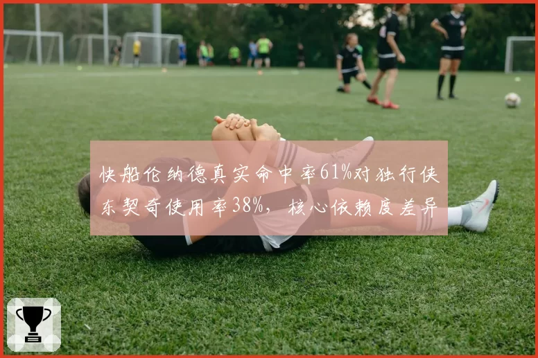 快船伦纳德真实命中率61%对独行侠东契奇使用率38%,核心依赖度差异决定系列赛走势