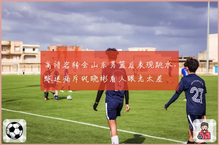 高诗岩转会山东男篮后表现跳水，球迷痛斥巩晓彬看人眼光太差