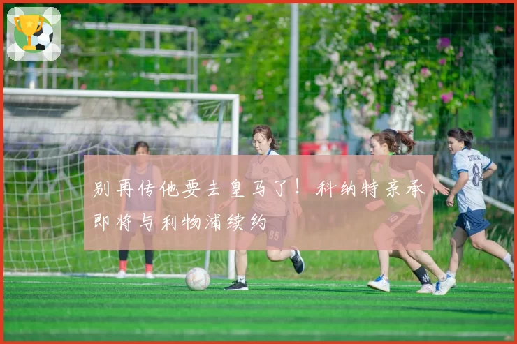 别再传他要去皇马了！科纳特亲承即将与利物浦续约