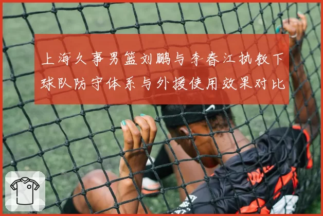上海久事男篮刘鹏与李春江执教下球队防守体系与外援使用效果对比