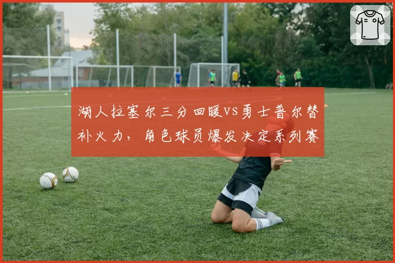 湖人拉塞尔三分回暖vs勇士普尔替补火力，角色球员爆发决定系列赛走向