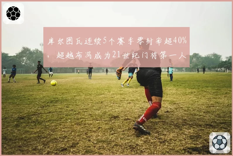库尔图瓦连续5个赛季零封率超40%,超越布冯成为21世纪门将第一人